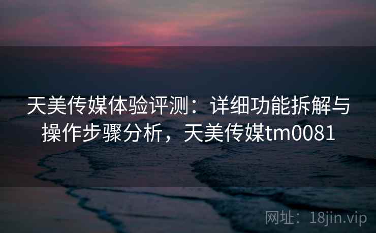 天美传媒体验评测：详细功能拆解与操作步骤分析，天美传媒tm0081