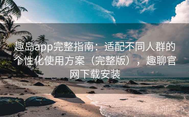 趣岛app完整指南：适配不同人群的个性化使用方案（完整版），趣聊官网下载安装