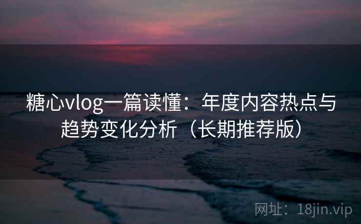 糖心vlog一篇读懂：年度内容热点与趋势变化分析（长期推荐版）