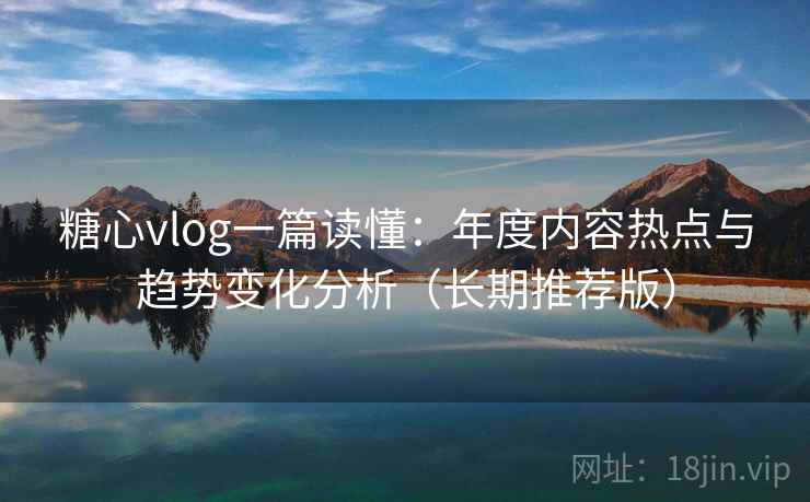 糖心vlog一篇读懂：年度内容热点与趋势变化分析（长期推荐版）