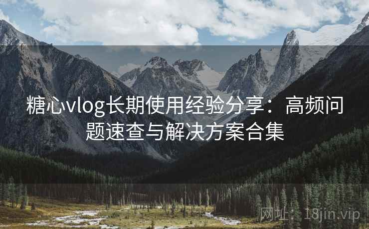 糖心vlog长期使用经验分享：高频问题速查与解决方案合集