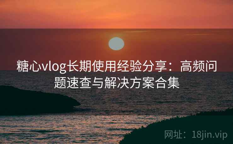 糖心vlog长期使用经验分享：高频问题速查与解决方案合集