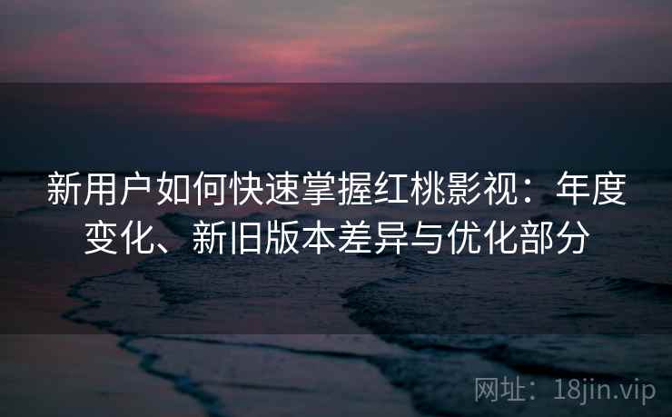 新用户如何快速掌握红桃影视：年度变化、新旧版本差异与优化部分