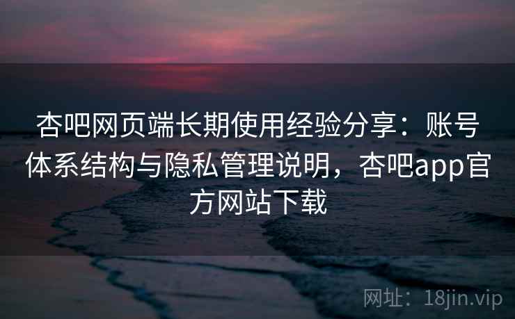 杏吧网页端长期使用经验分享：账号体系结构与隐私管理说明，杏吧app官方网站下载