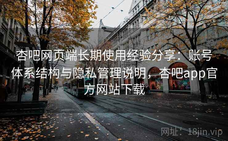 杏吧网页端长期使用经验分享：账号体系结构与隐私管理说明，杏吧app官方网站下载