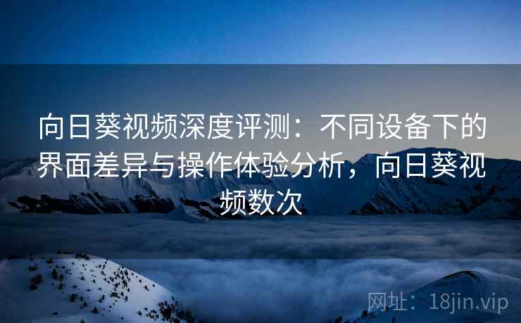 向日葵视频深度评测：不同设备下的界面差异与操作体验分析，向日葵视频数次