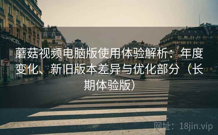 蘑菇视频电脑版使用体验解析：年度变化、新旧版本差异与优化部分（长期体验版）