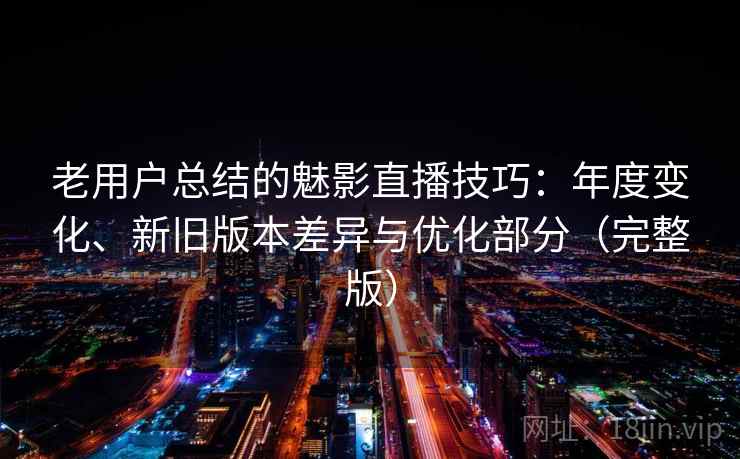 老用户总结的魅影直播技巧：年度变化、新旧版本差异与优化部分（完整版）