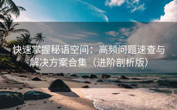快速掌握秘语空间：高频问题速查与解决方案合集（进阶剖析版）