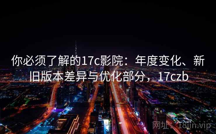 你必须了解的17c影院：年度变化、新旧版本差异与优化部分，17czb