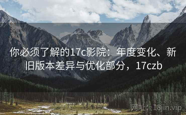 你必须了解的17c影院：年度变化、新旧版本差异与优化部分，17czb
