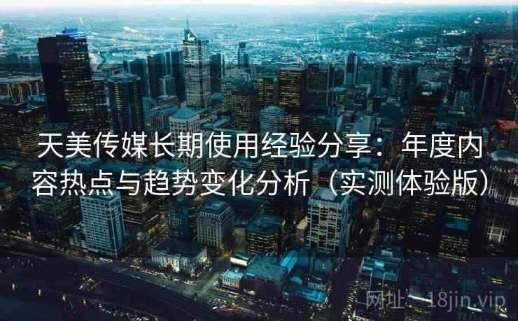 天美传媒长期使用经验分享：年度内容热点与趋势变化分析（实测体验版）