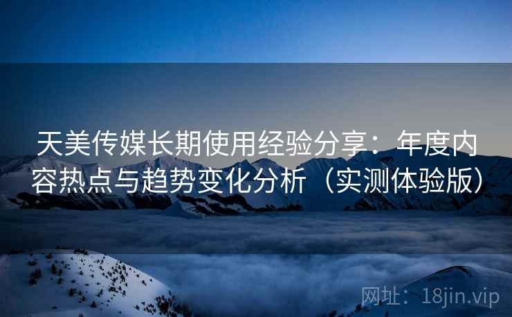 天美传媒长期使用经验分享：年度内容热点与趋势变化分析（实测体验版）