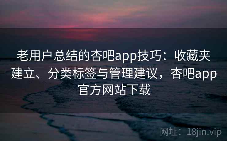 老用户总结的杏吧app技巧：收藏夹建立、分类标签与管理建议，杏吧app官方网站下载