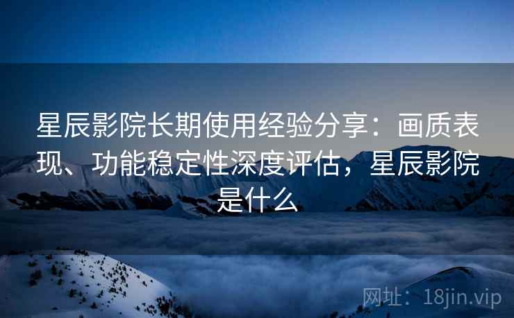 星辰影院长期使用经验分享：画质表现、功能稳定性深度评估，星辰影院是什么