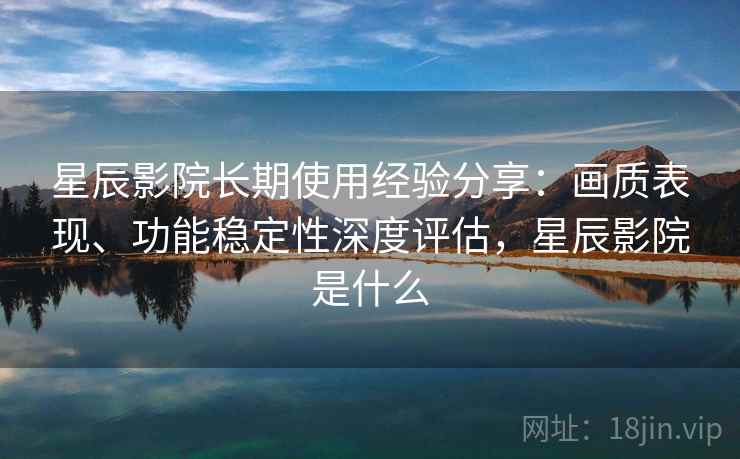星辰影院长期使用经验分享：画质表现、功能稳定性深度评估，星辰影院是什么