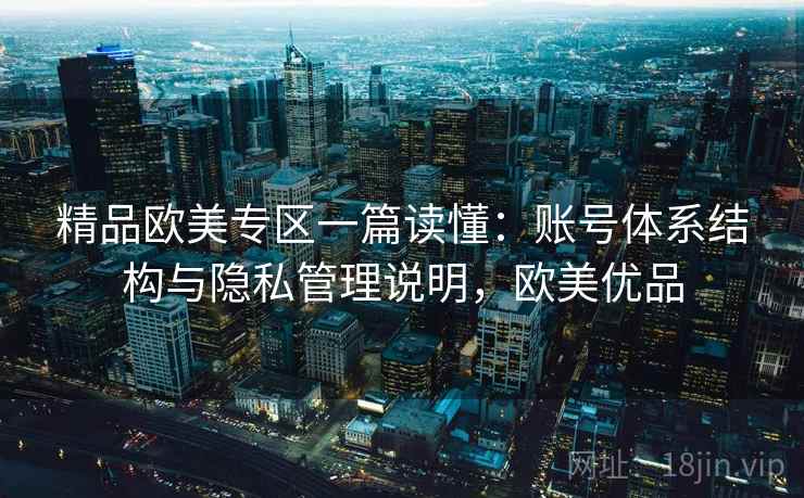精品欧美专区一篇读懂：账号体系结构与隐私管理说明，欧美优品