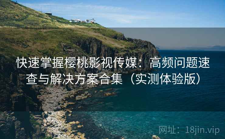 快速掌握樱桃影视传媒：高频问题速查与解决方案合集（实测体验版）
