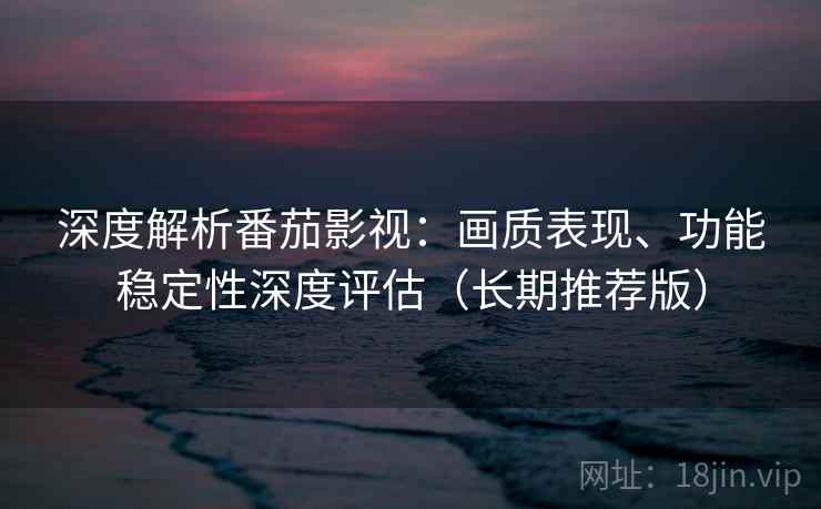 深度解析番茄影视：画质表现、功能稳定性深度评估（长期推荐版）