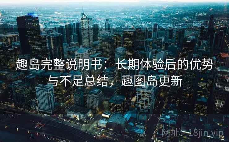趣岛完整说明书：长期体验后的优势与不足总结，趣图岛更新