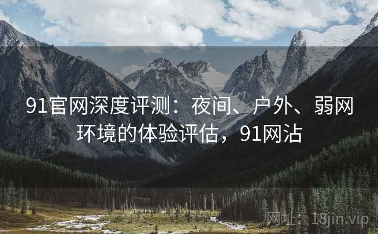 91官网深度评测：夜间、户外、弱网环境的体验评估，91网沾