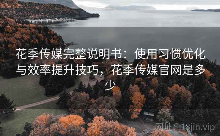 花季传媒完整说明书：使用习惯优化与效率提升技巧，花季传媒官网是多少