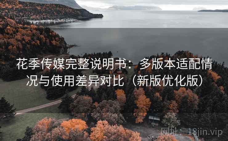 花季传媒完整说明书：多版本适配情况与使用差异对比（新版优化版）
