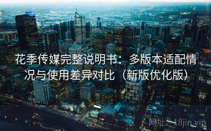 花季传媒完整说明书：多版本适配情况与使用差异对比（新版优化版）