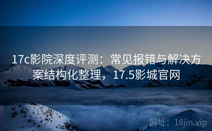17c影院深度评测：常见报错与解决方案结构化整理，17.5影城官网
