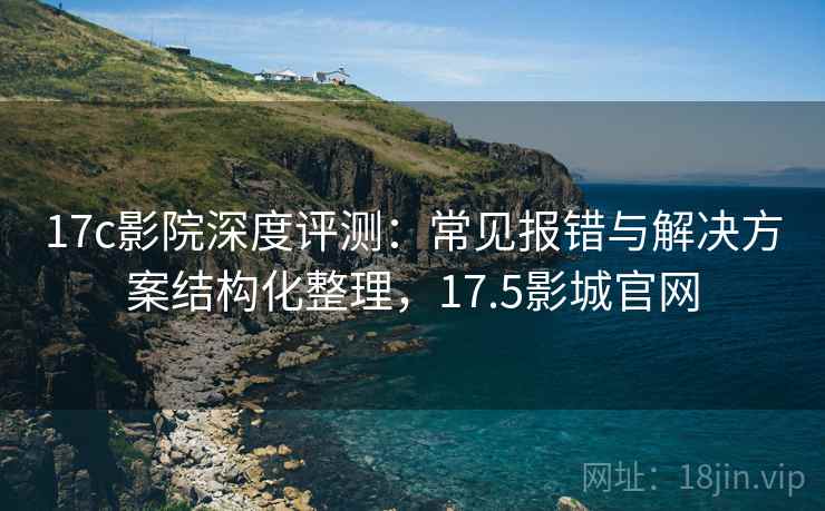 17c影院深度评测：常见报错与解决方案结构化整理，17.5影城官网