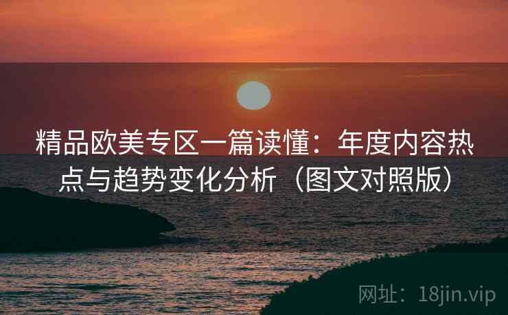 精品欧美专区一篇读懂：年度内容热点与趋势变化分析（图文对照版）