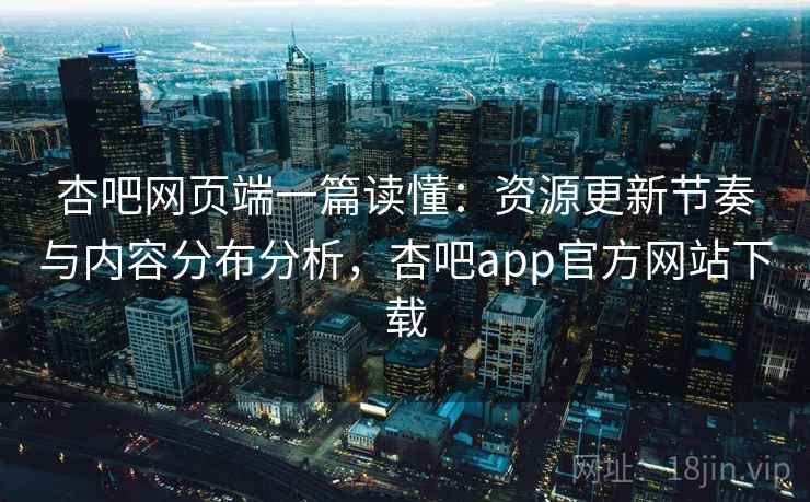 杏吧网页端一篇读懂：资源更新节奏与内容分布分析，杏吧app官方网站下载