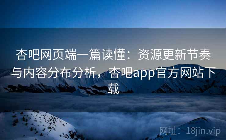 杏吧网页端一篇读懂：资源更新节奏与内容分布分析，杏吧app官方网站下载