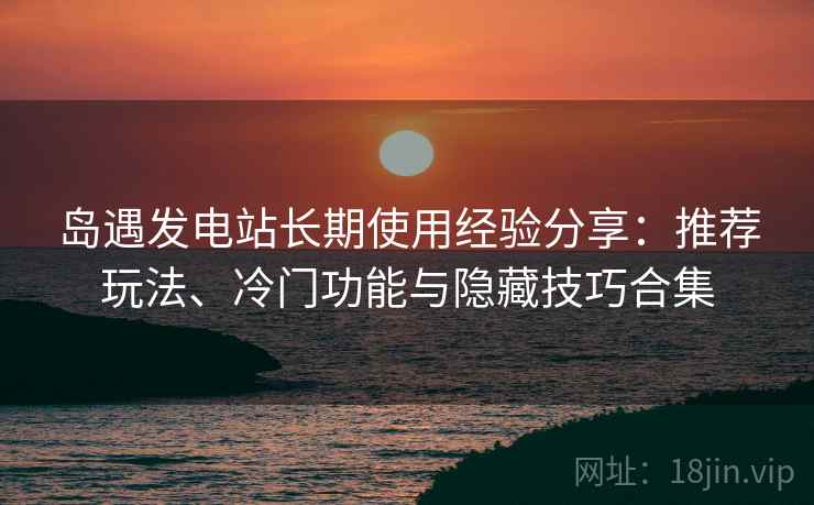 岛遇发电站长期使用经验分享：推荐玩法、冷门功能与隐藏技巧合集