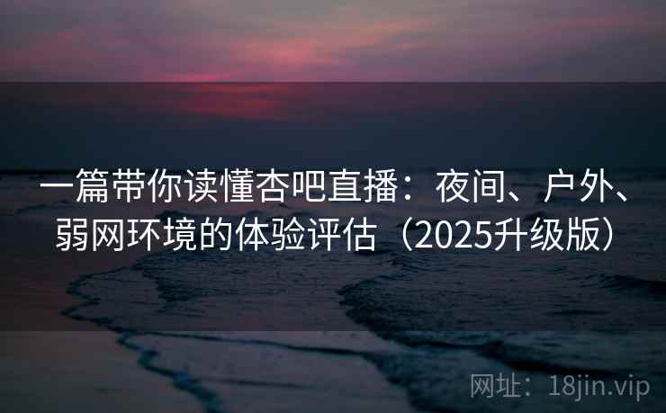 一篇带你读懂杏吧直播：夜间、户外、弱网环境的体验评估（2025升级版）