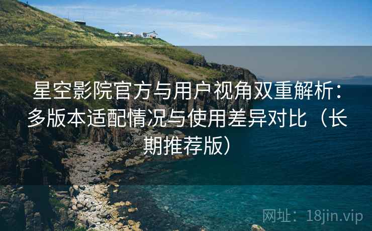 星空影院官方与用户视角双重解析：多版本适配情况与使用差异对比（长期推荐版）