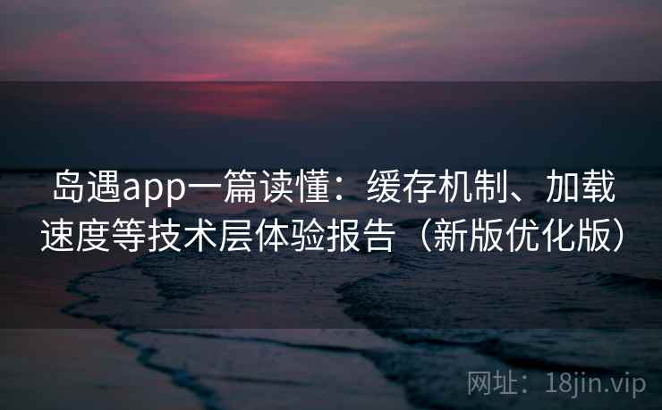 岛遇app一篇读懂：缓存机制、加载速度等技术层体验报告（新版优化版）