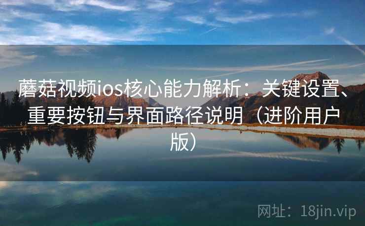 蘑菇视频ios核心能力解析：关键设置、重要按钮与界面路径说明（进阶用户版）