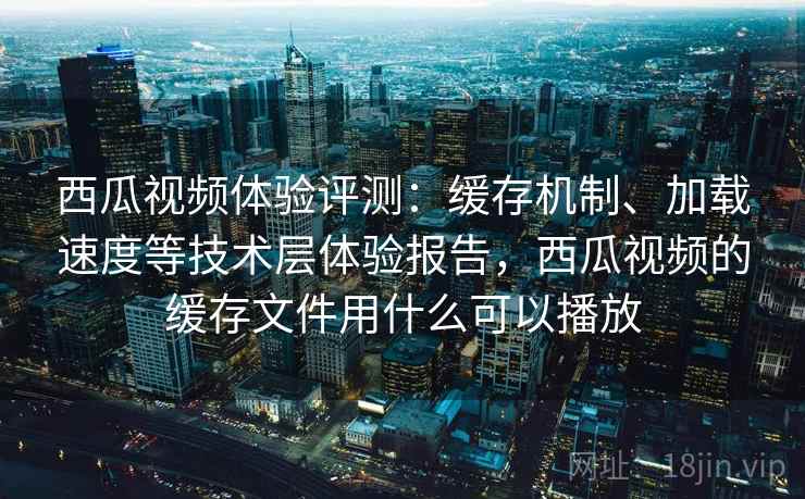 西瓜视频体验评测：缓存机制、加载速度等技术层体验报告，西瓜视频的缓存文件用什么可以播放