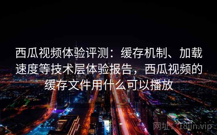 西瓜视频体验评测：缓存机制、加载速度等技术层体验报告，西瓜视频的缓存文件用什么可以播放