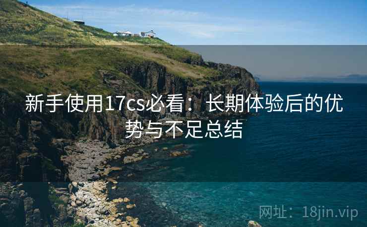 新手使用17cs必看:长期体验后的优势与不足总结 新手使用17cs必看:长期体验后的优势与不足总结