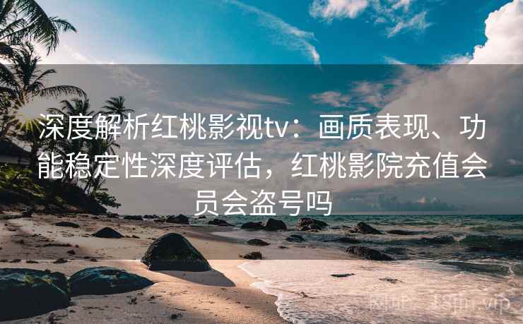 深度解析红桃影视tv:画质表现、功能稳定性深度评估,红桃影院充值会员会盗号吗 深度解析红桃影视tv:画质表现、功能稳定性深度评估,红桃影院充值会员会盗号吗