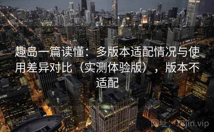 趣岛一篇读懂:多版本适配情况与使用差异对比(实测体验版),版本不适配 趣岛一篇读懂:多版本适配情况与使用差异对比(实测体验版),版本不适配
