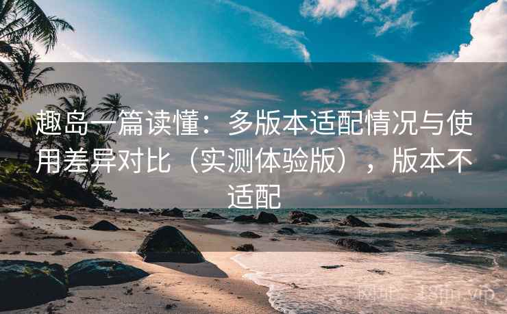 趣岛一篇读懂:多版本适配情况与使用差异对比(实测体验版),版本不适配 趣岛一篇读懂:多版本适配情况与使用差异对比(实测体验版),版本不适配